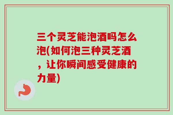 三个灵芝能泡酒吗怎么泡(如何泡三种灵芝酒，让你瞬间感受健康的力量)