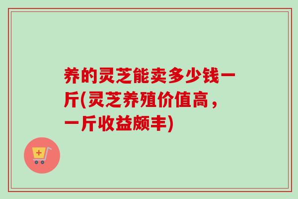 养的灵芝能卖多少钱一斤(灵芝养殖价值高，一斤收益颇丰)