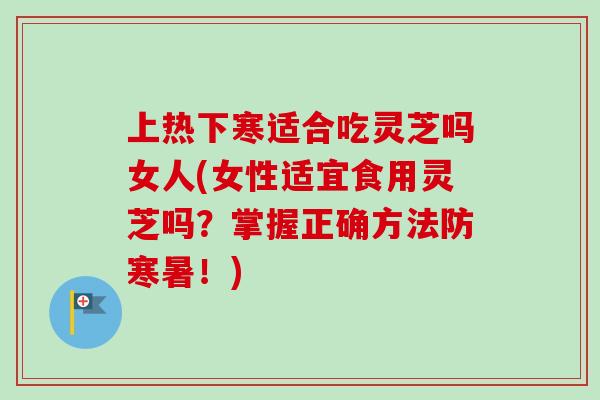 上热下寒适合吃灵芝吗女人(女性适宜食用灵芝吗？掌握正确方法防寒暑！)