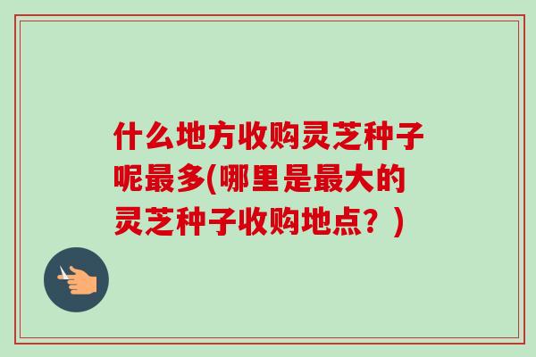 什么地方收购灵芝种子呢最多(哪里是最大的灵芝种子收购地点？)