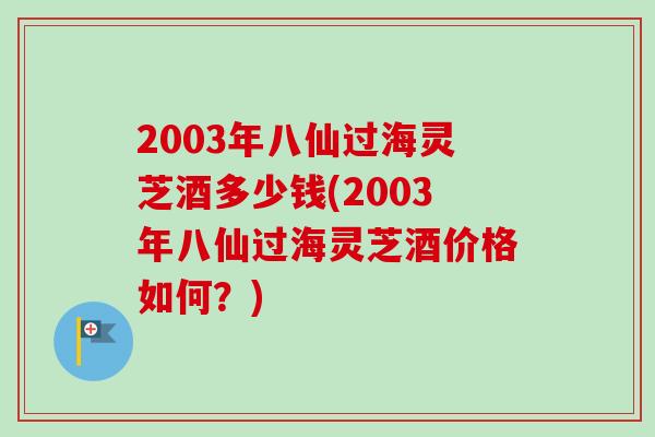 2003年八仙过海灵芝酒多少钱(2003年八仙过海灵芝酒价格如何？)