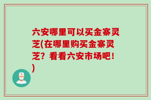 六安哪里可以买金寨灵芝(在哪里购买金寨灵芝？看看六安市场吧！)