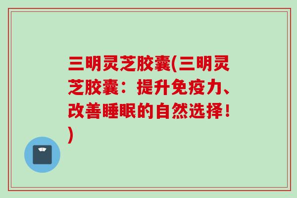三明灵芝胶囊(三明灵芝胶囊：提升免疫力、改善睡眠的自然选择！)