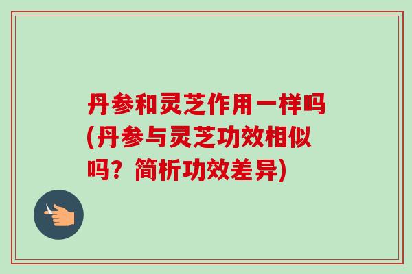 丹参和灵芝作用一样吗(丹参与灵芝功效相似吗？简析功效差异)