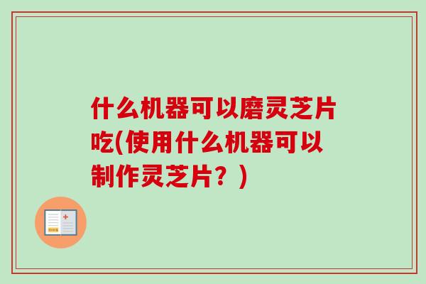 什么机器可以磨灵芝片吃(使用什么机器可以制作灵芝片？)