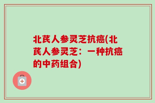 北芪人参灵芝抗癌(北芪人参灵芝：一种抗癌的中药组合)