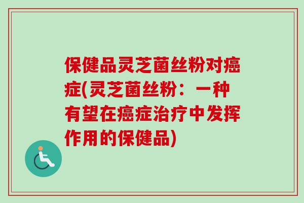 保健品灵芝菌丝粉对癌症(灵芝菌丝粉：一种有望在癌症治疗中发挥作用的保健品)
