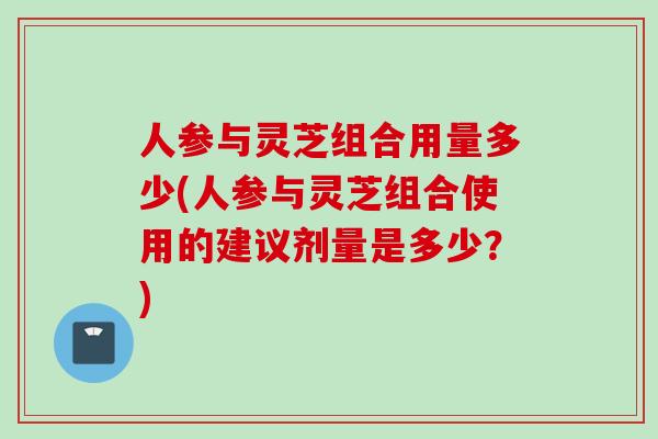 人参与灵芝组合用量多少(人参与灵芝组合使用的建议剂量是多少？)