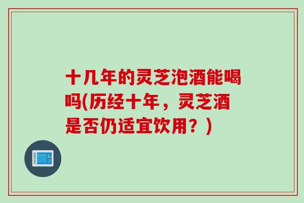 十几年的灵芝泡酒能喝吗(历经十年，灵芝酒是否仍适宜饮用？)