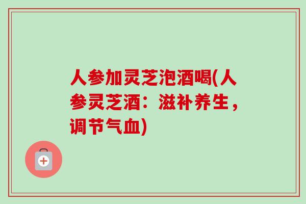 人参加灵芝泡酒喝(人参灵芝酒：滋补养生，调节气)