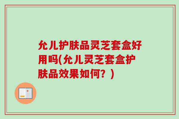 允儿护肤品灵芝套盒好用吗(允儿灵芝套盒护肤品效果如何？)