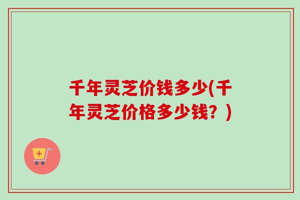千年灵芝价钱多少(千年灵芝价格多少钱？)