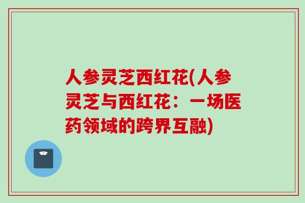 人参灵芝西红花(人参灵芝与西红花：一场医药领域的跨界互融)