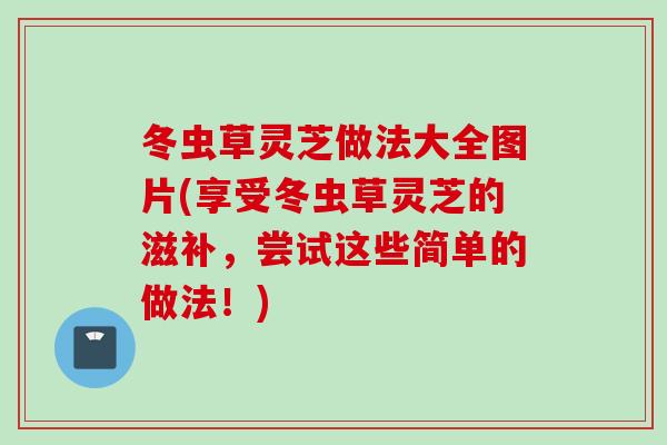 冬虫草灵芝做法大全图片(享受冬虫草灵芝的滋补，尝试这些简单的做法！)