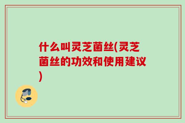什么叫灵芝菌丝(灵芝菌丝的功效和使用建议)