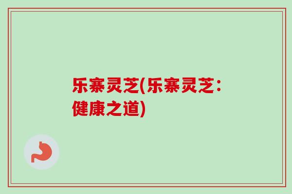 乐寨灵芝(乐寨灵芝：健康之道)