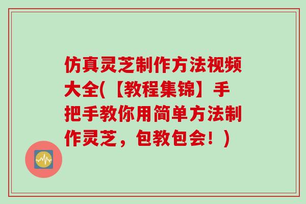 仿真灵芝制作方法视频大全(【教程集锦】手把手教你用简单方法制作灵芝，包教包会！)