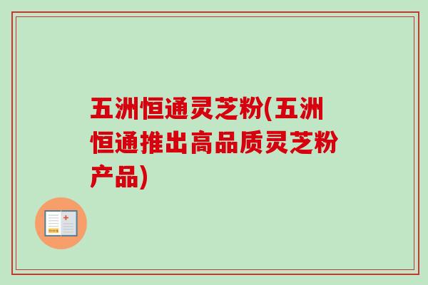 五洲恒通灵芝粉(五洲恒通推出高品质灵芝粉产品)
