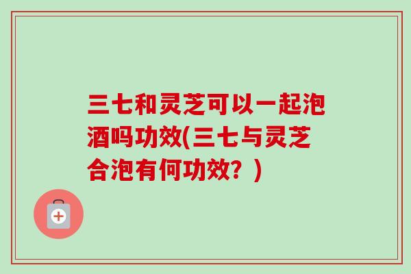 三七和灵芝可以一起泡酒吗功效(三七与灵芝合泡有何功效？)