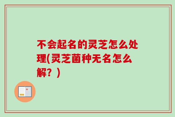 不会起名的灵芝怎么处理(灵芝菌种无名怎么解？)