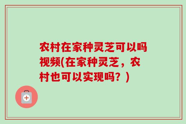 农村在家种灵芝可以吗视频(在家种灵芝，农村也可以实现吗？)