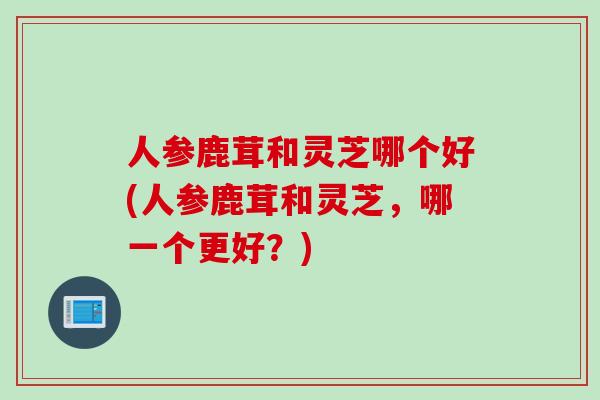 人参鹿茸和灵芝哪个好(人参鹿茸和灵芝，哪一个更好？)