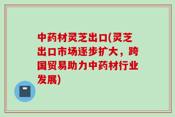 中药材灵芝出口(灵芝出口市场逐步扩大，跨国贸易助力中药材行业发展)