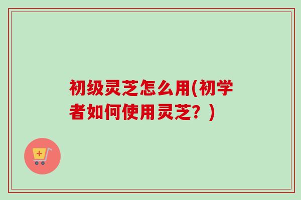 初级灵芝怎么用(初学者如何使用灵芝？)