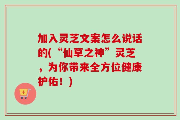 加入灵芝文案怎么说话的(“仙草之神”灵芝，为你带来全方位健康护佑！)