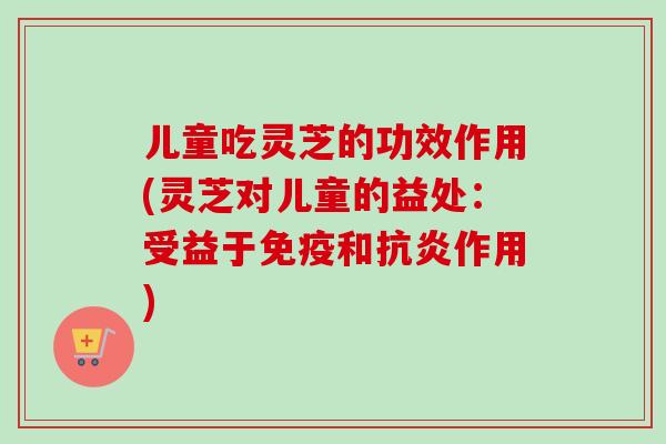 儿童吃灵芝的功效作用(灵芝对儿童的益处：受益于免疫和抗炎作用)