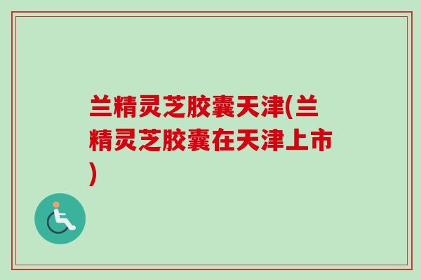 兰精灵芝胶囊天津(兰精灵芝胶囊在天津上市)