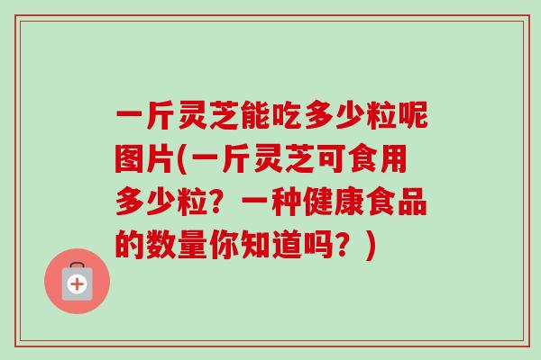 一斤灵芝能吃多少粒呢图片(一斤灵芝可食用多少粒？一种健康食品的数量你知道吗？)