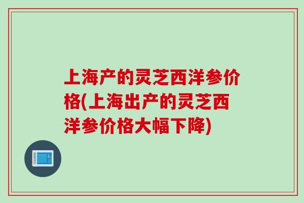 上海产的灵芝西洋参价格(上海出产的灵芝西洋参价格大幅下降)