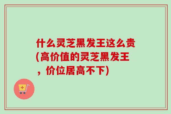 什么灵芝黑发王这么贵(高价值的灵芝黑发王，价位居高不下)