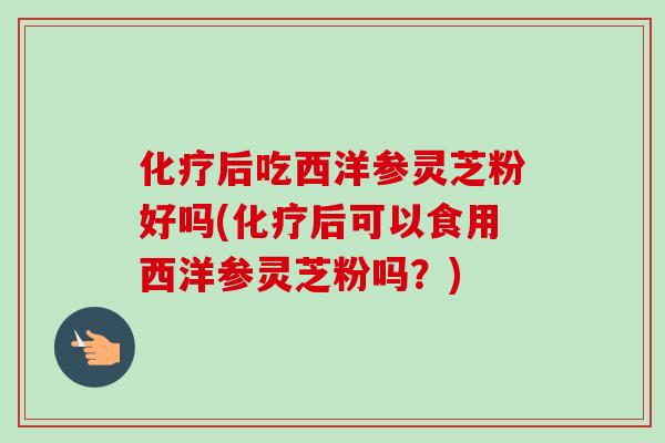 化疗后吃西洋参灵芝粉好吗(化疗后可以食用西洋参灵芝粉吗？)