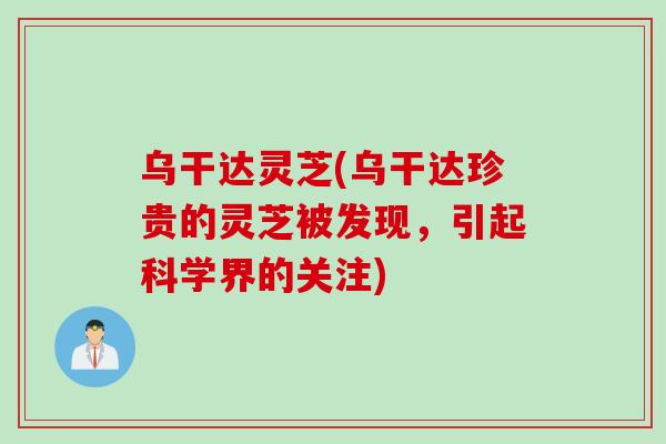 乌干达灵芝(乌干达珍贵的灵芝被发现，引起科学界的关注)