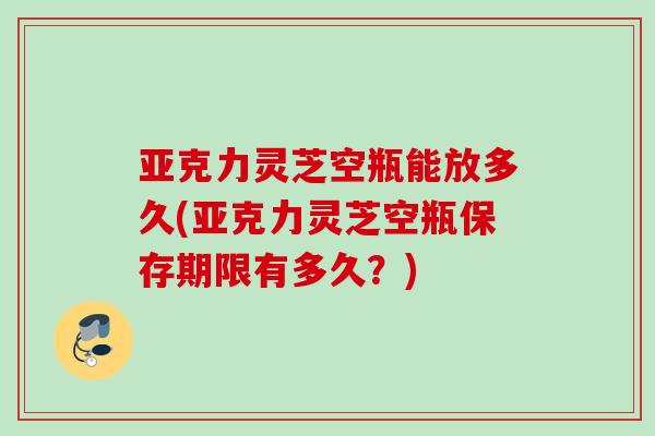 亚克力灵芝空瓶能放多久(亚克力灵芝空瓶保存期限有多久？)