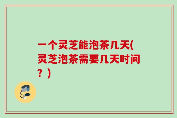 一个灵芝能泡茶几天(灵芝泡茶需要几天时间？)