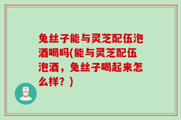 兔丝子能与灵芝配伍泡酒喝吗(能与灵芝配伍泡酒,兔丝子喝起来怎么样?) 兔丝子能与灵芝配伍泡酒喝吗(能与灵芝配伍泡酒,兔丝子喝起来怎么样?)