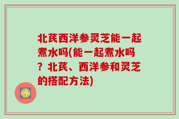北芪西洋参灵芝能一起煮水吗(能一起煮水吗？北芪、西洋参和灵芝的搭配方法)