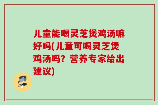 儿童能喝灵芝煲鸡汤嘛好吗(儿童可喝灵芝煲鸡汤吗？营养专家给出建议)