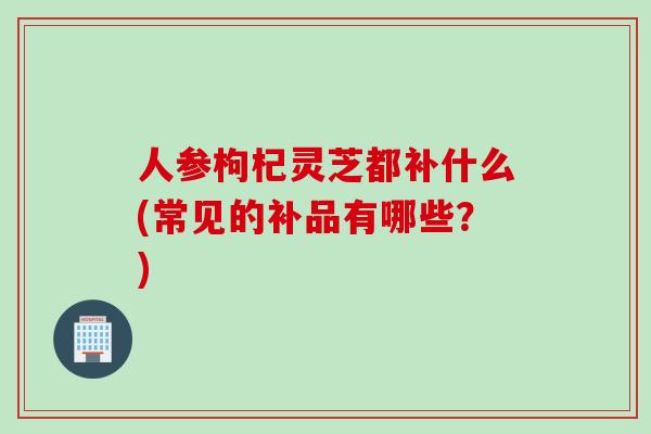 人参枸杞灵芝都补什么(常见的补品有哪些？)