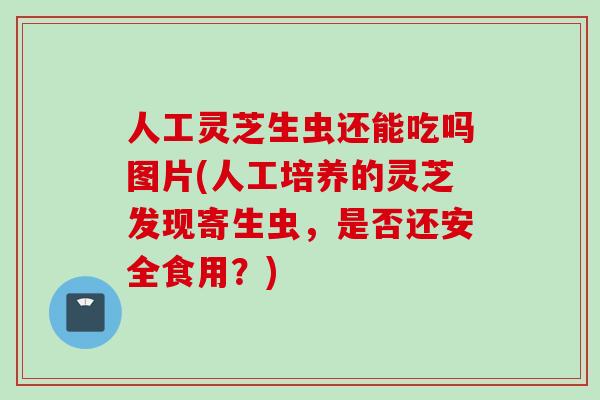 人工灵芝生虫还能吃吗图片(人工培养的灵芝发现寄生虫，是否还安全食用？)