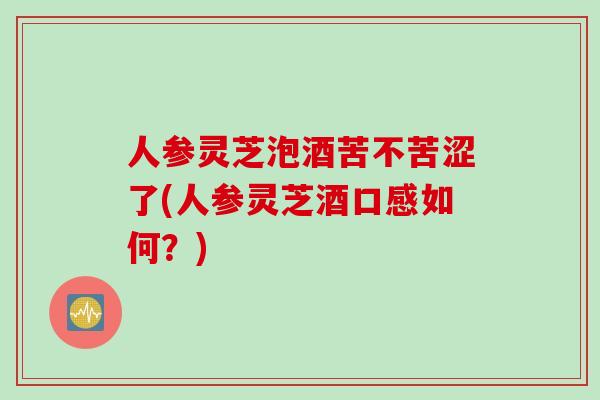 人参灵芝泡酒苦不苦涩了(人参灵芝酒口感如何？)