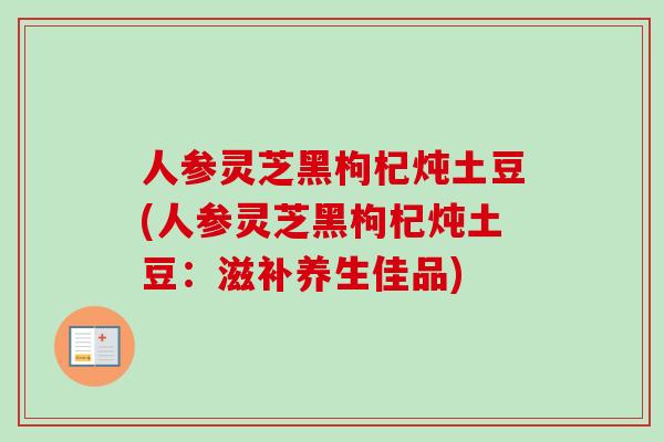 人参灵芝黑枸杞炖土豆(人参灵芝黑枸杞炖土豆：滋补养生佳品)