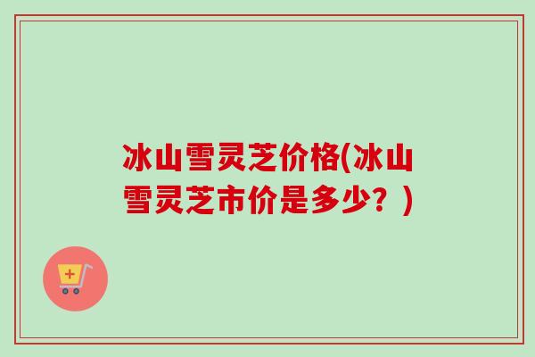 冰山雪灵芝价格(冰山雪灵芝市价是多少？)