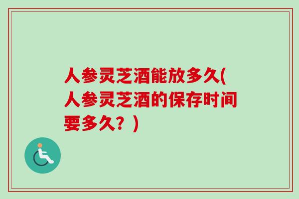 人参灵芝酒能放多久(人参灵芝酒的保存时间要多久？)