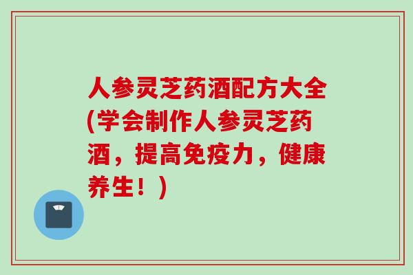 人参灵芝药酒配方大全(学会制作人参灵芝药酒，提高免疫力，健康养生！)