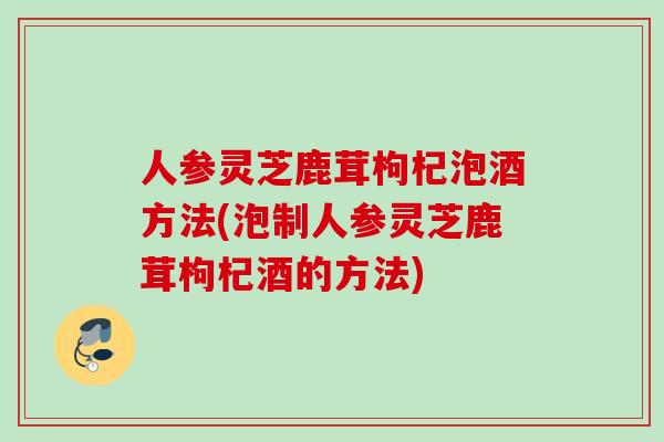 人参灵芝鹿茸枸杞泡酒方法(泡制人参灵芝鹿茸枸杞酒的方法)