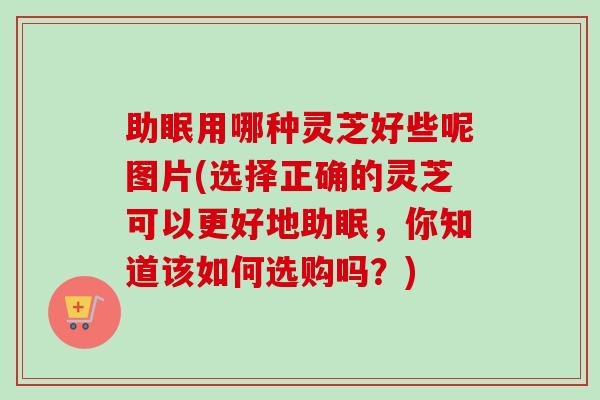 助眠用哪种灵芝好些呢图片(选择正确的灵芝可以更好地助眠，你知道该如何选购吗？)